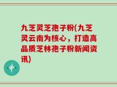 九芝灵芝孢子粉(九芝灵云南为核心，打造高品质芝林孢子粉新闻资讯)