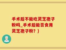 手术后不能吃灵芝孢子粉吗_手术后能否食用灵芝孢子粉？)