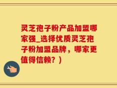 灵芝孢子粉产品加盟哪家强_选择优质灵芝孢子粉加盟品牌，哪家更值得信赖？)
