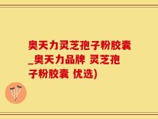 奥天力灵芝孢子粉胶囊_奥天力品牌 灵芝孢子粉胶囊 优选)