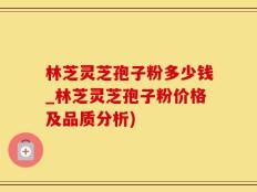 林芝灵芝孢子粉多少钱_林芝灵芝孢子粉价格及品质分析)
