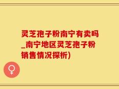 灵芝孢子粉南宁有卖吗_南宁地区灵芝孢子粉销售情况探析)