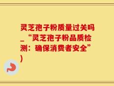 灵芝孢子粉质量过关吗_“灵芝孢子粉品质检测：确保消费者安全”)