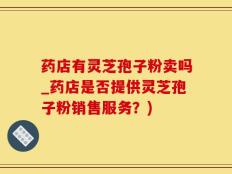 药店有灵芝孢子粉卖吗_药店是否提供灵芝孢子粉销售服务？)