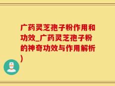 广药灵芝孢子粉作用和功效_广药灵芝孢子粉的神奇功效与作用解析)