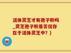 活体灵芝才有孢子粉吗_灵芝孢子粉是否仅存在于活体灵芝中？)