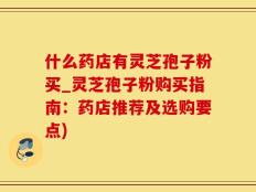 什么药店有灵芝孢子粉买_灵芝孢子粉购买指南：药店推荐及选购要点)