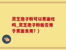 灵芝孢子粉可以煮面吃吗_灵芝孢子粉能否用于煮面食用？)