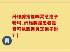 纤维腺瘤能喝灵芝孢子粉吗_纤维腺瘤患者是否可以服用灵芝孢子粉？)