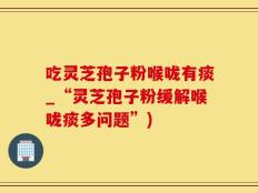 吃灵芝孢子粉喉咙有痰_“灵芝孢子粉缓解喉咙痰多问题”)