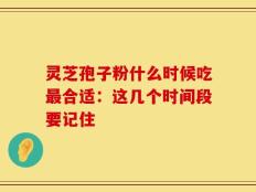 灵芝孢子粉什么时候吃最合适：这几个时间段要记住
