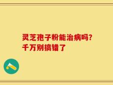 灵芝孢子粉能治病吗？千万别搞错了