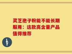 灵芝孢子粉能不能长期服用：这款高含量产品值得推荐