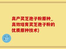 高产灵芝孢子粉原种_高效培育灵芝孢子粉的优质原种技术)