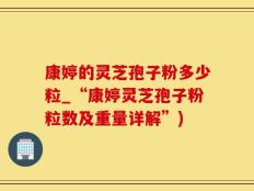 康婷的灵芝孢子粉多少粒_“康婷灵芝孢子粉粒数及重量详解”)