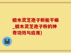 椴木灵芝孢子粉能干嘛_椴木灵芝孢子粉的神奇功效与应用)