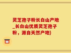 灵芝孢子粉长白山产地_长白山优质灵芝孢子粉，源自天然产地)