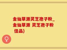金仙草源灵芝孢子粉_金仙草源 灵芝孢子粉 佳品)
