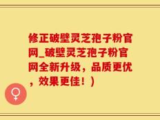 修正破壁灵芝孢子粉官网_破壁灵芝孢子粉官网全新升级，品质更优，效果更佳！)