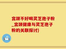 宫颈不好喝灵芝孢子粉_宫颈健康与灵芝孢子粉的关联探讨)