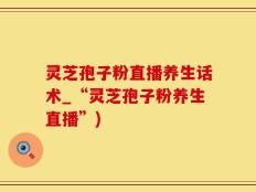 灵芝孢子粉直播养生话术_“灵芝孢子粉养生直播”)