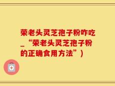 荣老头灵芝孢子粉咋吃_“荣老头灵芝孢子粉的正确食用方法”)