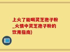 上火了能喝灵芝孢子粉_火情中灵芝孢子粉的饮用指南)
