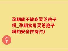 孕期能不能吃灵芝孢子粉_孕期食用灵芝孢子粉的安全性探讨)