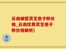 云南破壁灵芝孢子粉价格_云南优质灵芝孢子粉价格解析)