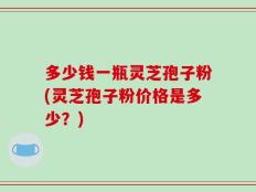 多少钱一瓶灵芝孢子粉(灵芝孢子粉价格是多少？)