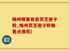 梅州哪里有卖灵芝孢子粉_梅州灵芝孢子粉销售点推荐)