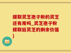 提取灵芝孢子粉的灵芝还有用吗_灵芝孢子粉提取后灵芝的剩余价值)