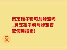 灵芝孢子粉可加蜂蜜吗_灵芝孢子粉与蜂蜜搭配使用指南)