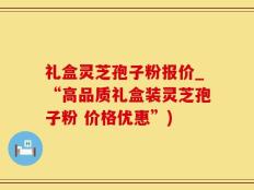 礼盒灵芝孢子粉报价_“高品质礼盒装灵芝孢子粉 价格优惠”)