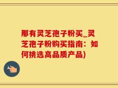 那有灵芝孢子粉买_灵芝孢子粉购买指南：如何挑选高品质产品)