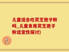 儿童适合吃灵芝孢子粉吗_儿童食用灵芝孢子粉适宜性探讨)