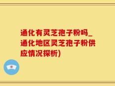通化有灵芝孢子粉吗_通化地区灵芝孢子粉供应情况探析)