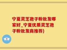 宁夏灵芝孢子粉批发哪家好_宁夏优质灵芝孢子粉批发商推荐)