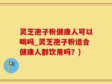 灵芝孢子粉健康人可以喝吗_灵芝孢子粉适合健康人群饮用吗？)