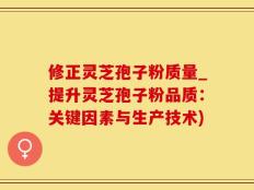 修正灵芝孢子粉质量_提升灵芝孢子粉品质：关键因素与生产技术)