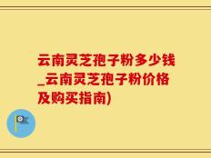 云南灵芝孢子粉多少钱_云南灵芝孢子粉价格及购买指南)