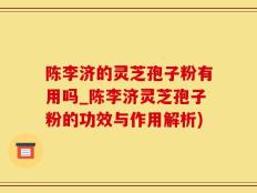 陈李济的灵芝孢子粉有用吗_陈李济灵芝孢子粉的功效与作用解析)