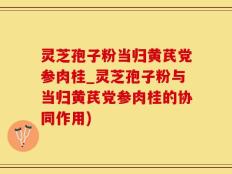 灵芝孢子粉当归黄芪党参肉桂_灵芝孢子粉与当归黄芪党参肉桂的协同作用)