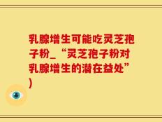乳腺增生可能吃灵芝孢子粉_“灵芝孢子粉对乳腺增生的潜在益处”)