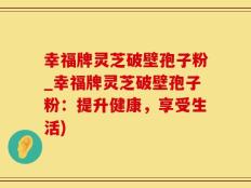 幸福牌灵芝破壁孢子粉_幸福牌灵芝破壁孢子粉：提升健康，享受生活)