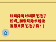 胆切除可以喝灵芝孢子粉吗_胆囊切除术后能否服用灵芝孢子粉？)