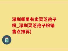 深圳哪里有卖灵芝孢子粉_深圳灵芝孢子粉销售点推荐)