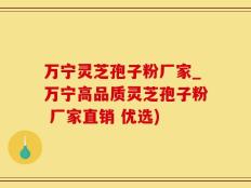 万宁灵芝孢子粉厂家_万宁高品质灵芝孢子粉 厂家直销 优选)