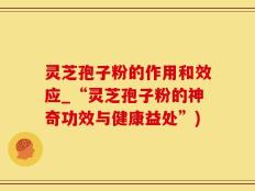 灵芝孢子粉的作用和效应_“灵芝孢子粉的神奇功效与健康益处”)