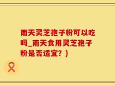 雨天灵芝孢子粉可以吃吗_雨天食用灵芝孢子粉是否适宜？)